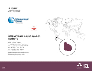 207
URUGUAY
MONTEVIDEO
INTERNATIONAL HOUSE. LONDON
INSTITUTE
Avda. Brasil, 2831
11300 Montevideo. Uruguay
Tel.: +598 2709 6774
Fax: +598 2709 0297
www.studyabroadcourses.com
info@ihmontevideo.com
 