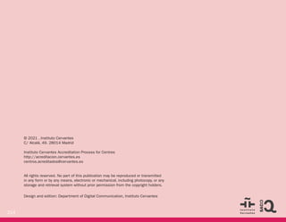214
© 2021 , Instituto Cervantes
C/ Alcalá, 49. 28014 Madrid
Instituto Cervantes Accreditation Process for Centres
http://acreditacion.cervantes.es
centros.acreditados@cervantes.es
All rights reserved. No part of this publication may be reproduced or transmitted
in any form or by any means, electronic or mechanical, including photocopy, or any
storage and retrieval system without prior permission from the copyright holders.
Design and edition: Department of Digital Communication, Instituto Cervantes
 