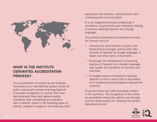 216
WHAT IS THE INSTITUTO
CERVANTES ACCREDITATION
PROCESS?
The accreditation of centres by the Instituto
Cervantes is an international system aimed at
public and private centres teaching Spanish.
It provides recognition to centres that have
demonstrated they meet agreed quality
standards after completing an evaluation
with a positive result in the following areas of
activity: academic programs and teaching staff,
equipment and facilities, administration and
marketing and communication.
It is an integrated process comprising of
conditions, requirements and indicators relating
to centres teaching Spanish as a foreign
language.
The Instituto Cervantes Accreditation Process
for Centres aims to:
◊ Promote the commitment to quality and
development amongst centres that offer
courses of Spanish as foreign language, in
Spain and other parts of the World.
◊ Encourage the development of teaching
practice of Spanish as a foreign language,
with quality set standards of services and
activities.
◊ To enable anyone interested in learning
Spanish to find a centre that is accredited
by a recognised and prestigious educational
authority.
At present there are 196 accredited centers
in 22 countries. The recognition of the centre
as accredited carries the right to use the logo
and the denomination of “Instituto Cervantes
Accredited Centre”.
COLOMBIA
SLOVAKIA
 