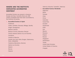 219
WHERE ARE THE INSTITUTO
CERVANTES ACCREDITED
CENTRES?
Accredited Centers are present in America,
Europe and Asia. Currently there are 196
centers worldwide that have been accredited by
the Instituto Cervantes.
◊ Accredited Centres in Spain
Andalusia
(Cádiz, Córdoba, Granada, Málaga, Seville)
Aragon (Saragossa)
Balearic Islands
Basque Country (Gipuzkoa, Biscay)
Canary Islands (Santa Cruz de Tenerife)
Cantabria
Castile-La Mancha
Castile and León (Ávila, Burgos, Salamanca,
Soria, Valladolid)
Catalonia (Barcelona, Gerona)
Galicia (La Coruña)
Madrid
Murcia
Navarre
Valencia (Alicante, Castellón, Valencia)
◊ Accredited Centres Worldwide
Argentina
Brazil
Canada
Chile
China
Colombia
Costa Rica
Ecuador
Guatemala
India
Iran
Mexico
Panama
Poland
Russia
Singapore
Switzerland
Turkey
United Arab Emirates
United States of America
Uruguay
 