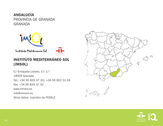 24
INSTITUTO MEDITERRÁNEO SOL
(IMSOL)
C/ Enriqueta Lozano, 17, 1.º
18009 Granada
Tel.: +34 95 829 37 32/ +34 95 822 51 69
Fax: +34 95 829 37 32
www.inmsol.es
info@inmsol.es
Otros datos: miembro de FEDELE
ANDALUCÍA
PROVINCIA DE GRANADA
GRANADA
 