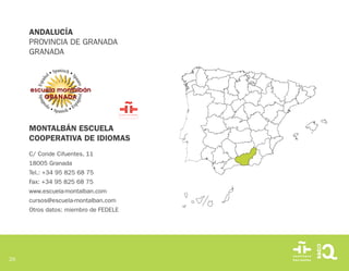 26
MONTALBÁN ESCUELA
COOPERATIVA DE IDIOMAS
C/ Conde Cifuentes, 11
18005 Granada
Tel.: +34 95 825 68 75
Fax: +34 95 825 68 75
www.escuela-montalban.com
cursos@escuela-montalban.com
Otros datos: miembro de FEDELE
ANDALUCÍA
PROVINCIA DE GRANADA
GRANADA
 