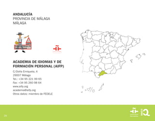 29
ACADEMIA DE IDIOMAS Y DE
FORMACIÓN PERSONAL (AIFP)
C/Doña Enriqueta, 4
29007 Málaga
Tel.: +34 95 221 99 65
Fax: +34 95 260 98 64
www.aifp.org
academia@aifp.org
Otros datos: miembro de FEDELE
ANDALUCÍA
PROVINCIA DE MÁLAGA
MÁLAGA
 