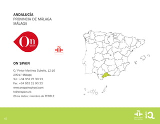 42
ON SPAIN
C/ Pintor Martínez Cubells, 12-16
29017 Málaga
Tel.: +34 952 21 90 23
Fax: +34 952 21 90 23
www.onspainschool.com
hi@onspain.es
Otros datos: miembro de FEDELE
ANDALUCÍA
PROVINCIA DE MÁLAGA
MÁLAGA
 