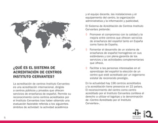 5
¿QUÉ ES EL SISTEMA DE
ACREDITACIÓN DE CENTROS
INSTITUTO CERVANTES?
La acreditación de centros Instituto Cervantes
es una acreditación internacional, dirigida
a centros públicos y privados que ofrecen
servicios de enseñanza de español. Permite su
reconocimiento como centros acreditados por
el Instituto Cervantes tras haber obtenido una
evaluación favorable referida a los siguientes
ámbitos de actividad: la actividad académica
y el equipo docente, las instalaciones y el
equipamiento del centro, la organización
administrativa y la información y publicidad.
El Sistema de Acreditación de Centros Instituto
Cervantes pretende:
◊ Promover el compromiso con la calidad y la
mejora entre centros que ofrecen servicios
de enseñanza del español tanto en España
como fuera de España.
◊ Fomentar el desarrollo de un sistema de
enseñanza de español homogéneo en sus
estándares y con plena garantía de los
servicios y las actividades complementarias
que ofrece.
◊ Facilitar a las personas interesadas en el
aprendizaje del español la elección de un
centro que esté acreditado por un organismo
estatal de reconocido prestigio.
En la actualidad hay 196 centros acreditados
y la acreditación tiene presencia en 22 países.
El reconocimiento del centro como centro
acreditado por el Instituto Cervantes conlleva el
derecho a utilizar el logotipo y la denominación
de «Centro Acreditado por el Instituto
Cervantes».
COLOMBIA
SLOVAKIA
 