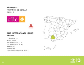 52
ANDALUCÍA
PROVINCIA DE SEVILLA
SEVILLA
CLIC INTERNATIONAL HOUSE
SEVILLA
C/ Albareda, 19
41001 Sevilla
Tel.: +34 95 450 21 31
Fax: +34 95 456 16 96
www.clic.es
info@clic.es
Otros datos: miembro de FEDELE
 