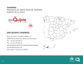 61
CANARIAS
PROVINCIA DE SANTA CRUZ DE TENERIFE
PUERTO DE LA CRUZ
DON QUIJOTE (TENERIFE)
Avda. de Colón 14, Edificio Bélgica, 1.º
38400 Puerto de la Cruz. Santa Cruz de Tenerife
Tel.: +34 92 236 88 07
Fax: +34 92 236 98 99
www.donquijote.org/es/learn-spanish-in-spain/tenerife
tenerife@donquijote.org
Otros datos: miembro de FEDELE
 