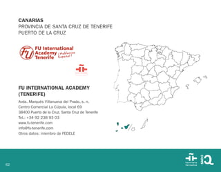 62
CANARIAS
PROVINCIA DE SANTA CRUZ DE TENERIFE
PUERTO DE LA CRUZ
FU INTERNATIONAL ACADEMY
(TENERIFE)
Avda. Marqués Villanueva del Prado, s. n.
Centro Comercial La Cúpula, local 69
38400 Puerto de la Cruz. Santa Cruz de Tenerife
Tel.: +34 92 238 93 03
www.fu-tenerife.com
info@fu-tenerife.com
Otros datos: miembro de FEDELE
 