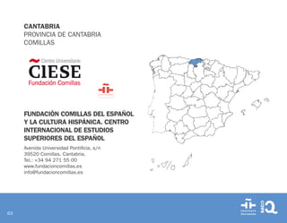 63
CANTABRIA
PROVINCIA DE CANTABRIA
COMILLAS
FUNDACIÓN COMILLAS DEL ESPAÑOL
Y LA CULTURA HISPÁNICA. CENTRO
INTERNACIONAL DE ESTUDIOS
SUPERIORES DEL ESPAÑOL
Avenida Universidad Pontificia, s/n
39520 Comillas. Cantabria.
Tel.: +34 94 271 55 00
www.fundacioncomillas.es
info@fundacioncomillas.es
 