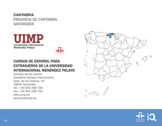 64
CANTABRIA
PROVINCIA DE CANTABRIA
SANTANDER
CURSOS DE ESPAÑOL PARA
EXTRANJEROS DE LA UNIVERSIDAD
INTERNACIONAL MENÉNDEZ PELAYO
Campus de las Llamas
Cantabria Campus Internacional
Avda. de los Castros, 42
39005 Santander
Tel.: +34 942 298 700
Fax: +34 942 298 700
www.uimp.es
alumnos@uimp.es
 