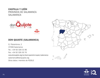 75
CASTILLA Y LEÓN
PROVINCIA DE SALAMANCA
SALAMANCA
DON QUIJOTE (SALAMANCA)
C/ Placentinos, 2
37008 Salamanca
Tel.: +34 92 326 31 86
Fax: +34 92 326 30 76
www.donquijote.org/es/learn-spanish-in-spain/salamanca
salamanca@donquijote.org
Otros datos: miembro de FEDELE
 