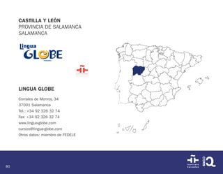 80
CASTILLA Y LEÓN
PROVINCIA DE SALAMANCA
SALAMANCA
LINGUA GLOBE
Corrales de Monroy, 34
37001 Salamanca
Tel.: +34 92 326 32 74
Fax: +34 92 326 32 74
www.lingua-globe.com
cursos@lingua-globe.com
Otros datos: miembro de FEDELE
 