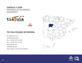 84
CASTILLA Y LEÓN
PROVINCIA DE SALAMANCA
SALAMANCA
TÍA TULA COLEGIO DE ESPAÑOL
C/ Palominos, 23
37008 Salamanca
Tel.: +34 92 321 02 83
Fax: +34 92 313 76 10
www.tiatula.com
info@tiatula.com
Otros datos: miembro de FEDELE
 
