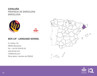92
CATALUÑA
PROVINCIA DE BARCELONA
BARCELONA
BCN LIP - LANGUAGE SCHOOL
C/ Aviñón, 50
08002 Barcelona
Tel.: +34 93 318 65 91
www.bcnlip.com
info@bcnlip.com
Otros datos: miembro de FEDELE
 