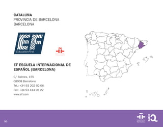 96
CATALUÑA
PROVINCIA DE BARCELONA
BARCELONA
EF ESCUELA INTERNACIONAL DE
ESPAÑOL (BARCELONA)
C/ Balmes, 155
08008 Barcelona
Tel.: +34 93 202 02 08
Fax: +34 93 414 06 22
www.ef.com
 