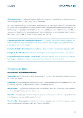 Guia RGPD
13
«Dados sensíveis» — estão sujeitos a condições de tratamento específicas, os dados que estão
abrangidos por esta classificação são os seguintes:
A origem racial ou étnica; as opiniões e filiações políticas e sindicais; as convicções religiosas
ou filosóficas; dados genéticos; dados biométricos que permitam identificar uma pessoa de
forma inequívoca; dados relacionados com a saúde; dados sobre a vida sexual ou orientação
sexual da pessoa, bem como dados pessoais relacionados com condenações penais e infrações.
(Artigo 4.º, nos 13, 14 e 15; artigo 9.º e artigo 10.º do RGPD).
Exemplos de dados não considerados pessoais: N.º de registo de uma empresa; endereço de
correio eletrónico tipo info@empresa.pt (Nota: o email manuel@empresa.pt é um dado
pessoal); dados anonimizados.
Exemplos de dados Biométricos: Leitura facial e de digital com indicador por equipamento.
Exemplo de dados Genéticos: Resultado e informações de testes genéticos clínicos e não clínicos.
Exemplo de dados relacionados com a saúde: A ficha de aptidão, esta deve ser arquivada em
local seguro seja fisicamente ou em suporte informático com acesso restrito.
Tratamento de dados
Princípios base do tratamento de dados
Transparência — O tratamento deve ser feito de forma lícita, leal e transparente em relação
ao titular dos dados;
Finalidade — Os dados devem ser recolhidos para finalidades determinadas e explícitas e não
podem ser tratados posteriormente para finalidades diversas;
Minimização — Os dados recolhidos devem ser limitados ao que é necessário relativamente
às finalidades para os quais são tratados;
Precisão — Os dados devem ser exatos e atualizados sempre que necessário e quando forem
inexatos devem ser corrigidos ou eliminados;
Conservação — Os dados devem ser conservados apenas durante o período necessário para a
concretização das finalidades para que foram recolhidos;
 