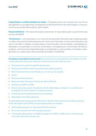 Guia RGPD
14
Integralidade e confidencialidade dos dados — Os dados devem ser tratados de uma forma
que garanta a sua segurança, protegendo-os de tratamentos não autorizados ou ilícitos e
contra a sua perda, destruição ou danificação;
Responsabilidade — O responsável pelo tratamento é responsável pelo cumprimento das
normas do RGPD;
«Tratamento» — uma operação ou um conjunto de operações efetuadas sobre dados pessoais
ou sobre conjuntos de dados pessoais, por meios automatizados ou não automatizados, tais
como a recolha, o registo, a organização, a estruturação, a conservação, a adaptação ou
alteração, a recuperação, a consulta, a utilização, a divulgação por transmissão, difusão ou
qualquer outra forma de disponibilização, a comparação ou interconexão, a limitação, o apa-
gamento ou a destruição; (texto extraído do Artigo 4º do RGPD);
Exemplos de operação de tratamento: O tratamento ou processamento de dados é normal-
mente efetuado através de sistemas ou ferramentas informáticas como:
• Processamento salarial e gestão de pessoas;
• Destruição de documentos que contenham dados pessoais;
• Recolha de elementos identificativos num serviço de receção;
• Email;
• Processamento de texto;
• Bases de dados (Access) e Folhas de cálculo (Excel);
• Software de ERP ou CMR;
• Página nas redes sociais, Facebook, LinkdIn, WhatsApp, Instagram, ou website com
divulgação de informações com dados pessoais;
• Colocação de fotografias pessoais em websites;
• Newsletter com dados pessoais.
As operações executadas nestes sistemas ou ferramentas que envolvam dados pessoais
estão abrangidas pelo RGPD. As operações podem ser simples:
• Informação pessoal num documento Word ou Excel;
• Envio de um email com informações pessoais;
• Introdução, alteração ou remoção de dados num ERP ou CRM; outros softwares de
marcação de ponto, salários, etc.
 