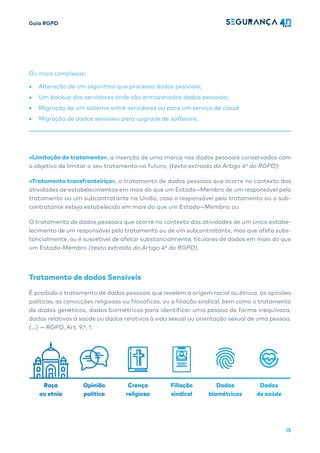 Guia RGPD
15
Ou mais complexas:
• Alteração de um algoritmo que processa dados pessoais;
• Um backup dos servidores onde são armazenados dados pessoais;
• Migração de um sistema entre servidores ou para um serviço de cloud;
• Migração de dados sensíveis para upgrade de software.
«Limitação do tratamento», a inserção de uma marca nos dados pessoais conservados com
o objetivo de limitar o seu tratamento no futuro; (texto extraído do Artigo 4º do RGPD);
«Tratamento transfronteiriço», o tratamento de dados pessoais que ocorre no contexto das
atividades de estabelecimentos em mais do que um Estado—Membro de um responsável pelo
tratamento ou um subcontratante na União, caso o responsável pelo tratamento ou o sub-
contratante esteja estabelecido em mais do que um Estado—Membro; ou
O tratamento de dados pessoais que ocorre no contexto das atividades de um único estabe-
lecimento de um responsável pelo tratamento ou de um subcontratante, mas que afeta subs-
tancialmente, ou é suscetível de afetar substancialmente, titulares de dados em mais do que
um Estado-Membro (texto extraído do Artigo 4º do RGPD).
Tratamento de dados Sensíveis
É proibido o tratamento de dados pessoais que revelem a origem racial ou étnica, as opiniões
políticas, as convicções religiosas ou filosóficas, ou a filiação sindical, bem como o tratamento
de dados genéticos, dados biométricos para identificar uma pessoa de forma inequívoca,
dados relativos à saúde ou dados relativos à vida sexual ou orientação sexual de uma pessoa.
(…) — RGPD, Art. 9.ª, 1.
Raça
ou etnia
Opinião
política
Crença
religiosa
Filiação
sindical
Dados
biométricos
Dados
de saúde
 