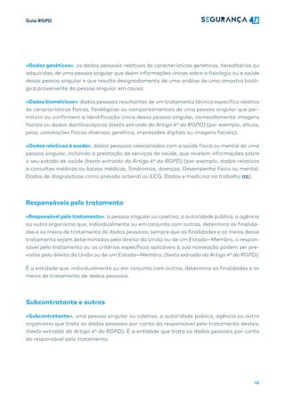 Guia RGPD
16
«Dados genéticos», os dados pessoais relativos às características genéticas, hereditárias ou
adquiridas, de uma pessoa singular que deem informações únicas sobre a fisiologia ou a saúde
dessa pessoa singular e que resulta designadamente de uma análise de uma amostra bioló-
gica proveniente da pessoa singular em causa;
«Dados biométricos», dados pessoais resultantes de um tratamento técnico específico relativo
às características físicas, fisiológicas ou comportamentais de uma pessoa singular que per-
mitam ou confirmem a identificação única dessa pessoa singular, nomeadamente imagens
faciais ou dados dactiloscópicos (texto extraído do Artigo 4º do RGPD) (por exemplo, altura,
peso, conotações físicas diversas; genética, impressões digitais ou imagens faciais);
«Dados relativos à saúde», dados pessoais relacionados com a saúde física ou mental de uma
pessoa singular, incluindo a prestação de serviços de saúde, que revelem informações sobre
o seu estado de saúde (texto extraído do Artigo 4º do RGPD) (por exemplo, dados relativos
a consultas médicas ou baixas médicas, Síndromas, doenças, Desempenho físico ou mental,
Dados de diagnósticos como pressão arterial ou ECG, Dados e medicina no trabalho [12]).
Responsáveis pelo tratamento
«Responsável pelo tratamento», a pessoa singular ou coletiva, a autoridade pública, a agência
ou outro organismo que, individualmente ou em conjunto com outras, determina as finalida-
des e os meios de tratamento de dados pessoais; sempre que as finalidades e os meios desse
tratamento sejam determinados pelo direito da União ou de um Estado—Membro, o respon-
sável pelo tratamento ou os critérios específicos aplicáveis à sua nomeação podem ser pre-
vistos pelo direito da União ou de um Estado—Membro; (texto extraído do Artigo 4º do RGPD).
É a entidade que, individualmente ou em conjunto com outras, determina as finalidades e os
meios de tratamento de dados pessoais.
Subcontratante e outros
«Subcontratante», uma pessoa singular ou coletiva, a autoridade pública, agência ou outro
organismo que trate os dados pessoais por conta do responsável pelo tratamento destes;
(texto extraído do Artigo 4º do RGPD). É a entidade que trata os dados pessoais por conta
do responsável pelo tratamento.
 