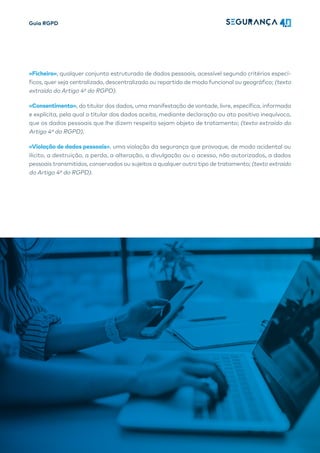 Guia RGPD
18
«Ficheiro», qualquer conjunto estruturado de dados pessoais, acessível segundo critérios especí-
ficos, quer seja centralizado, descentralizado ou repartido de modo funcional ou geográfico; (texto
extraído do Artigo 4º do RGPD).
«Consentimento», do titular dos dados, uma manifestação de vontade, livre, específica, informada
e explícita, pela qual o titular dos dados aceita, mediante declaração ou ato positivo inequívoco,
que os dados pessoais que lhe dizem respeito sejam objeto de tratamento; (texto extraído do
Artigo 4º do RGPD).
«Violação de dados pessoais», uma violação da segurança que provoque, de modo acidental ou
ilícito, a destruição, a perda, a alteração, a divulgação ou o acesso, não autorizados, a dados
pessoais transmitidos, conservados ou sujeitos a qualquer outro tipo de tratamento; (texto extraído
do Artigo 4º do RGPD).
 