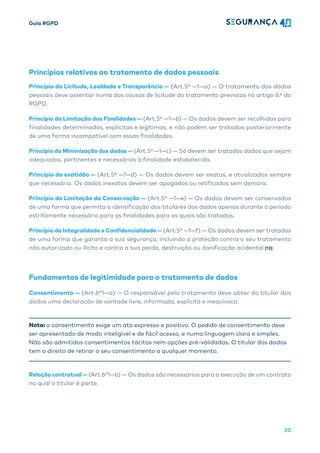 Guia RGPD
20
Princípios relativos ao tratamento de dados pessoais
Princípio da Licitude, Lealdade e Transparência — (Art.5º —1—a) — O tratamento dos dados
pessoais deve assentar numa das causas de licitude do tratamento previstas no artigo 6.º do
RGPD.
Princípio da Limitação das Finalidades — (Art.5º —1—b) — Os dados devem ser recolhidos para
finalidades determinadas, explícitas e legítimas, e não podem ser tratados posteriormente
de uma forma incompatível com essas finalidades.
Princípio da Minimização dos dados — (Art.5º —1—c) — Só devem ser tratados dados que sejam
adequados, pertinentes e necessários à finalidade estabelecida.
Princípio da exatidão — (Art.5º —1—d) — Os dados devem ser exatos, e atualizados sempre
que necessário. Os dados inexatos devem ser apagados ou retificados sem demora.
Princípio da Limitação da Conservação — (Art.5º —1—e) — Os dados devem ser conservados
de uma forma que permita a identificação dos titulares dos dados apenas durante o período
estritamente necessário para as finalidades para as quais são tratados.
Princípio da Integralidade e Confidencialidade — (Art.5º —1—f) — Os dados devem ser tratados
de uma forma que garanta a sua segurança, incluindo a proteção contra o seu tratamento
não autorizado ou ilícito e contra a sua perda, destruição ou danificação acidental [13].
Fundamentos de legitimidade para o tratamento de dados
Consentimento — (Art.6º1—a) — O responsável pelo tratamento deve obter do titular dos
dados uma declaração de vontade livre, informada, explícita e inequívoca.
Nota: o consentimento exige um ato expresso e positivo. O pedido de consentimento deve
ser apresentado de modo inteligível e de fácil acesso, e numa linguagem clara e simples.
Não são admitidos consentimentos tácitos nem opções pré-validadas. O titular dos dados
tem o direito de retirar o seu consentimento a qualquer momento.
Relação contratual — (Art.6º1—b) — Os dados são necessários para a execução de um contrato
no qual o titular é parte.
 