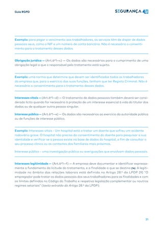 Guia RGPD
21
Exemplo: para pagar o vencimento aos trabalhadores, os serviços têm de dispor de dados
pessoais seus, como o NIF e um número de conta bancária. Não é necessário o consenti-
mento para o tratamento desses dados.
Obrigação jurídica — (Art.6º1—c) — Os dados são necessários para o cumprimento de uma
obrigação legal a que o responsável pelo tratamento está sujeito.
Exemplo: uma norma que determine que devem ser identificados todos os trabalhadores
da empresa que, para o exercício das suas funções, tenham que ter Registo Criminal. Não é
necessário o consentimento para o tratamento desses dados.
Interesses vitais — (Art.6º1—d) — O tratamento de dados pessoais também deverá ser consi-
derado lícito quando for necessário à proteção de um interesse essencial à vida do titular dos
dados ou de qualquer outra pessoa singular.
Interesse público — (Art.6º1—e) — Os dados são necessários ao exercício da autoridade pública
ou de funções de interesse público.
Exemplo: Interesses vitais - Um hospital está a tratar um doente que sofreu um acidente
rodoviário grave. O hospital não precisa do consentimento do doente para pesquisar a sua
identidade e verificar se a pessoa existe na base de dados do hospital, a fim de consultar o
seu processo clínico ou os contactos dos familiares mais próximos.
Interesse público - uma investigação pública ou averiguações que envolvam dados pessoais.
Interesses legitimidade — (Art.6º1—f) — A empresa deve documentar e identificar expressa-
mente o fundamento da licitude do tratamento, e a finalidade a que se destina [14]. A legiti-
midade no âmbito das relações laborais está definida no Artigo 28.º da LPDP [9] “O
empregador pode tratar os dados pessoais dos seus trabalhadores para as finalidades e com
os limites definidos no Código do Trabalho e respetiva legislação complementar ou noutros
regimes setoriais” (texto extraído do Artigo 28.º da LPDP).
 