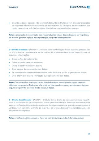 Guia RGPD
23
• Quando os dados pessoais não são recolhidos junto do titular, devem ainda ser prestadas
as seguintes informações adicionais: os destinatários ou categoria de destinatários dos
dados pessoais, se aplicável, a origem dos dados e a categoria dos mesmos.
Nota: a prestação de informação pelo responsável ao titular dos dados deve ser registada,
de modo a garantir a prova dessa prestação por parte do responsável.
2 — Direito de acesso — (Art.15º) — Direito de obter confirmação de que os dados pessoais são
ou não objeto de tratamento e, se for o caso, ter acesso aos seus dados pessoais; com as
seguintes informações:
• Quais os fins do tratamento;
• Quais os dados pessoais em causa;
• Quais os destinatários dos dados;
• Qual o prazo de conservação dos dados;
• Se os dados não tiverem sido recolhidos junto do titular, qual a origem desses dados;
• Qual a forma de exigir a retificação ou o apagamento dos dados.
Nota: É reconhecido o direito ao titular dos dados obter uma cópia dos dados pessoais
objeto do tratamento. Poderá ser oferecido ao interessado o acesso remoto a um sistema
seguro que permita o acesso direto aos seus dados.
3 — Direito de retificação — (Art.16º) — O titular tem o direito de obter, sem demora injustifi-
cada a retificação ou atualização dos dados pessoais inexatos. O titular dos dados pode
exigir a retificação/alteração dos dados que lhe digam respeito e que não correspondam à
verdade. Tem também, o direito de exigir que os seus dados sejam completados, caso se
encontrem incompletos.
Nota: a retificação/alteração deve fazer-se no mais curto período de tempo possível.
 
