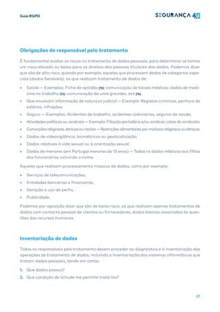 Guia RGPD
27
Obrigações do responsável pelo tratamento
É fundamental avaliar os riscos no tratamento de dados pessoais, para determinar se temos
um risco elevado ou baixo para os direitos das pessoas titulares dos dados. Podemos dizer
que são de alto risco, quando por exemplo, aqueles que processam dados de categorias espe-
ciais (dados Sensíveis), os que realizam tratamento de dados de:
• Saúde — Exemplos: Ficha de aptidão [15]; comunicação de baixas médicas; dados de medi-
cina no trabalho [12]; comunicação de uma gravidez, ect [14].
• Que envolvam informação de natureza judicial — Exemplo: Registos criminais, penhora de
salários, infrações;
• Seguro — Exemplos: Acidentes de trabalho, acidentes rodoviários, seguros de saúde;
• Atividades políticas ou sindicais — Exemplo: Filiação partidária e/ou sindical, cotas do sindicato;
• Convicções religiosas, étnicas ou raciais — Restrições alimentares pormotivos religiosos ou étnicos;
• Dados de videovigilância, biométricos ou geolocalização;
• Dados relativos à vida sexual ou à orientação sexual;
• Dados de menores (em Portugal menores de 13 anos) — Todos os dados relativos aos filhos
dos funcionários incluindo o nome.
Aqueles que realizam processamento massivo de dados, como por exemplo:
• Serviços de telecomunicações,
• Entidades bancárias e financeiras,
• Geração e uso de perfis,
• Publicidade.
Podemos por oposição dizer que são de baixo risco, os que realizam apenas tratamentos de
dados com contacto pessoal de clientes ou fornecedores, dados básicos associados às ques-
tões dos recursos humanos.
Inventariação de dados
Todos os responsáveis pelo tratamento devem proceder ao diagnóstico e à inventariação das
operações de tratamento de dados, incluindo a inventariação dos sistemas informáticos que
tratam dados pessoais, tendo em conta:
1. Que dados possuo?
2. Que condição de licitude me permite tratá-los?
 
