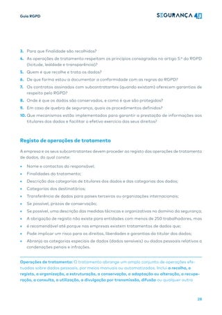 Guia RGPD
28
3. Para que finalidade são recolhidos?
4. As operações de tratamento respeitam os princípios consagrados no artigo 5.º do RGPD
(licitude, lealdade e transparência)?
5. Quem é que recolhe e trata os dados?
6. De que forma estou a documentar a conformidade com as regras do RGPD?
7. Os contratos assinados com subcontratantes (quando existam) oferecem garantias de
respeito pelo RGPD?
8. Onde é que os dados são conservados, e como é que são protegidos?
9. Em caso de quebra de segurança, quais os procedimentos definidos?
10. Que mecanismos estão implementados para garantir a prestação de informações aos
titulares dos dados e facilitar o efetivo exercício dos seus direitos?
Registo de operações de tratamento
A empresa e os seus subcontratantes devem proceder ao registo das operações de tratamento
de dados, do qual conste:
• Nome e contactos do responsável;
• Finalidades do tratamento;
• Descrição das categorias de titulares dos dados e das categorias dos dados;
• Categorias dos destinatários;
• Transferência de dados para países terceiros ou organizações internacionais;
• Se possível, prazos de conservação;
• Se possível, uma descrição das medidas técnicas e organizativas no domínio da segurança;
• A obrigação de registo não existe para entidades com menos de 250 trabalhadores, mas
• é recomendável até porque nas empresas existem tratamentos de dados que;
• Pode implicar um risco para os direitos, liberdades e garantias do titular dos dados;
• Abranja as categorias especiais de dados (dados sensíveis) ou dados pessoais relativos a
condenações penais e infrações.
Operações de tratamento: O tratamento abrange um amplo conjunto de operações efe-
tuadas sobre dados pessoais, por meios manuais ou automatizados. Inclui a recolha, o
registo, a organização, a estruturação, a conservação, a adaptação ou alteração, a recupe-
ração, a consulta, a utilização, a divulgação por transmissão, difusão ou qualquer outra
 