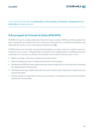 Guia RGPD
29
forma de disponibilização, a comparação ou interconexão, a limitação, o apagamento ou a
destruição de dados pessoais.
O Encarregado de Proteção de Dados (EPD/DPO)
O RGPD, diz que é o responsável pelo tratamento que nomeia o EPD, que ofereça garantias
para a aplicação de medidas técnicas e organizacionais para que o tratamento de dados seja
efetuado de acordo com os requisitos do regulamento [16].
O EPD pode ser por exemplo, do suporte tecnológico ou jurídico, interno ou externo, que con-
tratamos para cumprir o Regulamento. A relação entre o Responsável e o EPD deve ser for-
malizada num contrato vinculativo. O conteúdo mínimo deste contrato deve incluir:
• Objeto, duração, natureza e propósito do tratamento;
• Tipos de dados pessoais e categorias de partes interessadas;
• Obrigação do EPD de tratar dados pessoais apenas seguindo as instruções documentadas
do responsável do tratamento;
• Condições para que o EDP possa dar sua autorização prévia, específica ou geral, para as
subcontratações;
• Prestar apoia ao responsável, sempre que possível, na resposta ao exercício dos direitos
das partes interessadas.
 