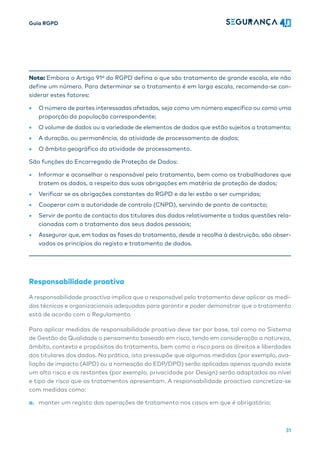 Guia RGPD
31
Nota: Embora o Artigo 91º do RGPD defina o que são tratamento de grande escala, ele não
define um número. Para determinar se o tratamento é em larga escala, recomenda-se con-
siderar estes fatores:
• O número de partes interessadas afetadas, seja como um número específico ou como uma
proporção da população correspondente;
• O volume de dados ou a variedade de elementos de dados que estão sujeitos a tratamento;
• A duração, ou permanência, da atividade de processamento de dados;
• O âmbito geográfico da atividade de processamento.
São funções do Encarregado de Proteção de Dados:
• Informar e aconselhar o responsável pelo tratamento, bem como os trabalhadores que
tratem os dados, a respeito das suas obrigações em matéria de proteção de dados;
• Verificar se as obrigações constantes do RGPD e da lei estão a ser cumpridas;
• Cooperar com a autoridade de controlo (CNPD), servindo de ponto de contacto;
• Servir de ponto de contacto dos titulares dos dados relativamente a todas questões rela-
cionadas com o tratamento dos seus dados pessoais;
• Assegurar que, em todas as fases do tratamento, desde a recolha à destruição, são obser-
vados os princípios do registo e tratamento de dados.
Responsabilidade proativa
A responsabilidade proactiva implica que o responsável pelo tratamento deve aplicar as medi-
das técnicas e organizacionais adequadas para garantir e poder demonstrar que o tratamento
está de acordo com o Regulamento.
Para aplicar medidas de responsabilidade proativa deve ter por base, tal como no Sistema
de Gestão da Qualidade o pensamento baseado em risco, tendo em consideração a natureza,
âmbito, contexto e propósitos do tratamento, bem como o risco para os direitos e liberdades
dos titulares dos dados. Na prática, isto pressupõe que algumas medidas (por exemplo, ava-
liação de impacto (AIPD) ou a nomeação do EDP/DPO) serão aplicadas apenas quando existe
um alto risco e os restantes (por exemplo, privacidade por Design) serão adaptados ao nível
e tipo de risco que os tratamentos apresentam. A responsabilidade proactiva concretiza-se
com medidas como:
a. manter um registo das operações de tratamento nos casos em que é obrigatório;
 