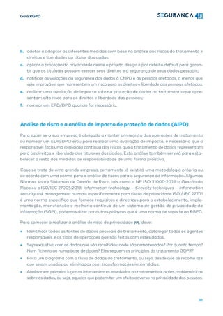 Guia RGPD
32
b. adotar e adaptar as diferentes medidas com base na análise dos riscos do tratamento e
direitos e liberdades do titular dos dados;
c. aplicar a proteção da privacidade desde o projeto design e por defeito default para garan-
tir que os titulares possam exercer seus direitos e a segurança de seus dados pessoais;
d. notificar as violações da segurança dos dados à CNPD e às pessoas afetadas, a menos que
seja improvável que representem um risco para os direitos e liberdade das pessoas afetadas;
e. realizar uma avaliação de impacto sobre a proteção de dados no tratamento que apre-
sentam alto risco para os direitos e liberdade das pessoas;
f. nomear um EPD/DPO quando for necessário.
Análise de risco e a análise de impacto de proteção de dados (AIPD)
Para saber se a sua empresa é obrigada a manter um registo das operações de tratamento
ou nomear um EDP/DPO e/ou para realizar uma avaliação de impacto, é necessário que o
responsável faça uma avaliação contínua dos riscos que o tratamento de dados representam
para os direitos e liberdade dos titulares dos dados. Esta análise também servirá para esta-
belecer o resto das medidas de responsabilidade de uma forma proativa.
Caso se trate de uma grande empresa, certamente já existirá uma metodologia própria ou
de acordo com uma norma para a análise de riscos para a segurança da informação. Algumas
Normas sobre Sistemas de Gestão de Risco tais como a NP ISO 31000:2018 — Gestão do
Risco ou a ISO/IEC 27005:2018, Information technology — Security techniques — Information
security risk management ou mais especificamente para riscos de privacidade ISO / IEC 27701
é uma norma especifica que fornece requisitos e diretrizes para o estabelecimento, imple-
mentação, manutenção e melhoria contínua de um sistema de gestão de privacidade da
informação (SGPI), podemos dizer por outras palavras que é uma norma de suporte ao RGPD.
Para começar a realizar a análise de risco de privacidade [17], deve:
• Identificar todas as fontes de dados pessoais do tratamento, catalogar todos os agentes
responsáveis e os tipos de operações que são feitas com estes dados.
• Seja exaustivo com os dados que são recolhidos: onde são armazenados? Por quanto tempo?
Num ficheiro ou numa base de dados? Eles seguem os princípios do tratamento GDPR?
• Faça um diagrama com o fluxo de dados do tratamento, ou seja, desde que os recolhe até
que sejam usados ​​
ou eliminados com transformações intermédias.
• Analisar em primeiro lugar os intervenientes envolvidos no tratamento e ações problemáticas
sobre os dados, ou seja, aquelas que podem ter um efeito adverso na privacidade das pessoas.
 