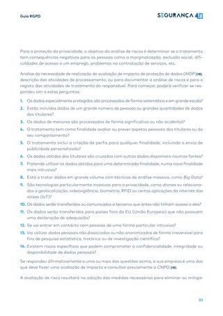 Guia RGPD
33
Para a proteção da privacidade, o objetivo da análise de riscos é determinar se o tratamento
tem consequências negativas para as pessoas como a marginalização, exclusão social, difi-
culdades de acesso a um emprego, problemas na contratação de serviços, etc.
Análise da necessidade de realização de avaliação de impacto de proteção de dados (AIDP)[18],
descrição das atividades de processamento, ou para documentar a análise de riscos e para o
registo das atividades de tratamento do responsável. Para começar, poderá verificar se res-
pondeu sim a estas perguntas:
1. Os dados especialmente protegidos são processados ​​
de forma sistemática e em grande escala?
2. Estão incluídos dados de um grande número de pessoas ou grandes quantidades de dados
dos titulares?
3. Os dados de menores são processados ​​
de forma significativa ou não acidental?
4. O tratamento tem como finalidade avaliar ou prever aspetos pessoais dos titulares ou do
seu comportamento?
5. O tratamento inclui a criação de perfis para qualquer finalidade, incluindo o envio de
publicidade personalizada?
6. Os dados obtidos dos titulares são cruzados com outros dados disponíveis noutras fontes?
7. Pretende utilizar os dados obtidos para uma determinada finalidade, numa nova finalidade
mais intrusiva?
8. Está a tratar dados em grande volume com técnicas de análise massiva, como Big Data?
9. São tecnologias particularmente invasivas para a privacidade, como drones ou relaciona-
dos a geolocalização, videovigilância, biometria, RFID ou certas aplicações da internet das
coisas (IoT)?
10. Os dados serão transferidos ou comunicados a terceiros que antes não tinham acesso a eles?
11. Os dados serão transferidos para países fora da EU (União Europeia) que não possuem
uma declaração de adequação?
12. Se vai entrar em contacto com pessoas de uma forma particular intrusiva?
13. Vai utilizar dados pessoais não dissociados ou não anonimizados de forma irreversível para
fins de pesquisa estatística, histórica ou de investigação científica?
14. Existem riscos específicos que podem comprometer a confidencialidade, integridade ou
disponibilidade de dados pessoais?
Se respondeu afirmativamente a uma ou mais das questões acima, a sua empresa é uma das
que deve fazer uma avaliação de impacto e consultar previamente a CNPD [18].
A avaliação de risco resultará na adoção das medidas necessárias para eliminar ou mitigar
 