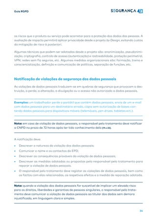 Guia RGPD
34
os riscos que o produto ou serviço pode acarretar para a proteção dos dados das pessoas. A
avaliação de impacto permitirá aplicar privacidade desde o projeto by Design, evitando custos
da mitigação de risco à posteriori.
Algumas técnicas que podem ser adotadas desde o projeto são: anonimização, pseudonimi-
zação, criptografia, controlo de acesso (autenticação) e rastreabilidade, proteção perímetral,
VPN, redes sem fio seguras, etc. Algumas medidas organizacionais são: formação, treino e
consciencialização, definição e comunicação de políticas, separação de funções, etc.
Notificação de violações de segurança dos dados pessoais
As violações de dados pessoais traduzem-se em quebras de segurança que provocam a des-
truição, a perda, a alteração, a divulgação ou o acesso não autorizado a dados pessoais.
Exemplos: um trabalhador perde o portátil que contém dados pessoais, envio de um e-mail
com dados pessoais para um destinatário errado, cópia sem autorização de bases con-
tendo dados pessoais para dispositivos móveis (telemóveis, pen drives, tabletes ect.).
Nota: em caso de violação de dados pessoais, o responsável pelo tratamento deve notificar
a CNPD no prazo de 72 horas após ter tido conhecimento dela [19 e 20].
A notificação deve:
• Descrever a natureza da violação dos dados pessoais;
• Comunicar o nome e os contactos do EPD;
• Descrever as consequências prováveis da violação de dados pessoais;
• Descrever as medidas adotadas ou propostas pelo responsável pelo tratamento para
reparar a violação de dados pessoais.
• O responsável pelo tratamento deve registar as violações de dados pessoais, bem como
os factos com elas relacionadas, os respetivos efeitos e a medida de reparação adotada.
Nota: quando a violação dos dados pessoais for suscetível de implicar um elevado risco
para os direitos, liberdades e garantias de pessoas singulares, o responsável pelo trata-
mento deve comunicar a violação de dados pessoais ao titular dos dados sem demora
injustificada, em linguagem clara e simples.
 