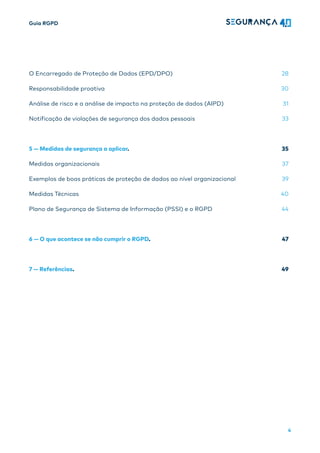 Guia RGPD
4
O Encarregado de Proteção de Dados (EPD/DPO) 28
Responsabilidade proativa 30
Análise de risco e a análise de impacto na proteção de dados (AIPD) 31
Notificação de violações de segurança dos dados pessoais 33
5 — Medidas de segurança a aplicar. 35
Medidas organizacionais 37
Exemplos de boas práticas de proteção de dados ao nível organizacional 39
Medidas Técnicas 40
Plano de Segurança de Sistema de Informação (PSSI) e o RGPD 44
6 — O que acontece se não cumprir o RGPD. 47
7 — Referências. 49
 