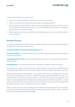 Guia RGPD
41
Tratamento de dados em suporte físico:
• Minimizar a disponibilidade e o fácil acesso a documentos físicos;
• Política de proibição de fotografar documentos com dados pessoais;
• Controlo de todas as fotocópias e documentos com dados pessoais para que não possam
ser utilizadas como folhas de rascunho ou outras finalidades que impliquem a sua disper-
são e acesso por parte de terceiros;
• Não transportar dossiês e documentos com dados pessoais, a menos que tal seja estrita-
mente inevitável.
Medidas Técnicas
As medidas técnicas que também podemos designar de Segurança de Informação (SI) devem
obedecer aos seguintes princípios base:
Confidencialidade, Integridade e Disponibilidade (CID).
Confidencialidade, é uma propriedade de que a informação esteja disponível somente às
pessoas autorizadas.
Integridade da informação, é uma propriedade que garante que a informação não sofra alte-
ração indevida.
Disponibilidade, é uma propriedade de estar acessível e utilizável quando necessário.
Procedimentos, políticas e formação são essenciais para o cumprimento do RGPD, mas a
tecnologia pode auxiliar em todo o processo, desde a recolha de dados até a destruição final.
Além da implementação das medidas nos procedimentos técnicos utilizados para notificar
em caso de violações e para informar os “donos” dos dados sobre os tratamentos, obter o seu
consentimento e garantir que podem exercer os seus direitos (acesso, eliminação dos seus
dados, portabilidade, oposição, objeção ao marketing direto e à definição de perfis,…), nesta
secção iremos identificar alguns tipos de ferramentas para o ajudar a garantir a segurança
dos dados pessoais e, por consequência a cumprir o RGPD.
Pode começar por fazer uma avaliação às capacidades de cibersegurança da sua empresa,
com a ferramenta Cibercheckup do CNCS é simples, pode aceder e experimentar. “Acessível
no link disponibilizado nas referências” [23].
 