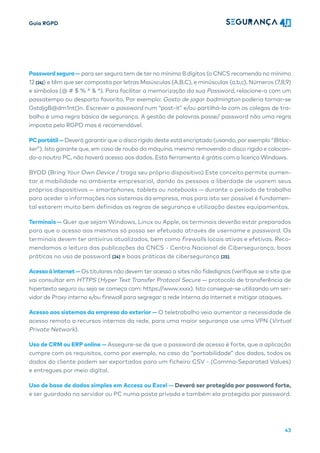 Guia RGPD
43
Password segura— para ser segura tem de ter no mínimo 8 dígitos (o CNCS recomenda no mínimo
12 [24]) e têm que ser composta por letras Maiúsculas (A,B,C), e minúsculas (a,b,c), Números (7,8,9)
e símbolos (@ # $ % ^ & *). Para facilitar a memorização da sua Password, relacione-a com um
passatempo ou desporto favorito, Por exemplo: Gosto de jogar badmington poderia tornar-se
GstdjgB@dm1nt()n. Escrever a password num “post-it” e/ou partilhá-la com os colegas de tra-
balho é uma regra básica de segurança. A gestão de palavras passe/ password não uma regra
imposta pelo RGPD mas é recomendável.
PCportátil—Deverá garantir que o disco rígido deste está encriptado (usando, por exemplo “Bitloc-
ker”). Isto garante que, em caso de roubo da máquina, mesmo removendo o disco rígido e colocan-
do-o noutro PC, não haverá acesso aos dados. Esta ferramenta é grátis com a licença Windows.
BYOD (Bring Your Own Device / traga seu próprio dispositivo) Este conceito permite aumen-
tar a mobilidade no ambiente empresarial, dando às pessoas a liberdade de usarem seus
próprios dispositivos — smartphones, tablets ou notebooks — durante o período de trabalho
para aceder a informações nos sistemas da empresa, mas para isto ser possível é fundamen-
tal estarem muito bem definidas as regras de segurança e utilização destes equipamentos.
Terminais — Quer que sejam Windows, Linux ou Apple, os terminais deverão estar preparados
para que o acesso aos mesmos só possa ser efetuado através de username e password. Os
terminais devem ter antivírus atualizados, bem como firewalls locais ativas e efetivas. Reco-
mendamos a leitura das publicações da CNCS - Centro Nacional de Cibersegurança, boas
práticas no uso de password [24] e boas práticas de cibersegurança [25].
Acessoàinternet—Os titulares não devem ter acesso a sites não fidedignos (verifique se o site que
vai consultar em HTTPS (Hyper Text Transfer Protocol Secure — protocolo de transferência de
hipertexto seguro ou seja se começa com: https://www.xxxx). Isto consegue-se utilizando um ser-
vidor de Proxy interno e/ou firewall para segregar a rede interna da internet e mitigar ataques.
Acesso aos sistemas da empresa do exterior — O teletrabalho veio aumentar a necessidade de
acesso remoto a recursos internos da rede, para uma maior segurança use uma VPN (Virtual
Private Network).
Uso de CRM ou ERP online — Assegure-se de que a password de acesso é forte, que a aplicação
cumpre com os requisitos, como por exemplo, no caso da “portabilidade” dos dados, todos os
dados do cliente podem ser exportados para um ficheiro CSV - (Comma-Separated Values)
e entregues por meio digital.
Uso de base de dados simples em Access ou Excel — Deverá ser protegida por password forte,
e ser guardada no servidor ou PC numa pasta privada e também ela protegida por password.
 