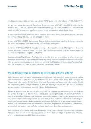 Guia RGPD
45
muitas vezes associada como de suporte ao RGPD que é uma extensão da NP ISO/IEC 27001.
As Normas sobre Sistemas de Gestão de Risco tais como a NP ISO 31000:2018 — Gestão do
risco ou a ISO / IEC 27005:2018, Information technology — Security techniques — Information
security risk management são ferramentas importantes para a gestão de risco.
A norma NP EN 31010 Gestão do Risco; Técnicas de apreciação do risco, identifica um conjunto
de ferramentas práticas para a avaliação de risco.
A norma NP EN ISO 2230 Sistemas de Gestão da Continuidade do Negócio define um conjunto
de requisitos para as boas práticas da continuidade do negócio.
A norma ISO/TS 22317:2015 Societal security — Business Continuity Management Systems
— Guidelines for business impact analysis (BIA) define um conjunto de ferramentas para a
Análise de Impacto do Negócio (AIN/BIA).
Acesso redes WiFi públicas — Profissionalmente não deve ser permitido, e se o for, devem ser
tomadas pelo menos as seguintes medidas de segurança, opte por redes protegidas por password;
não guarde na rede, ou esqueça-a assim que terminar a utilização; mantenha os softwares atua-
lizados, esteja ligado a estas redes o mínimo de tempo possível.
Plano de Segurança de Sistema de Informação (PSSI) e o RGPD
Para ajudar a verificar se as medidas organizacionais e tecnológicas estão implementadas
corretamente e se são eficazes, ajuda ter aquilo a que chamamos Plano de Segurança de
Sistema de Informação (PSSI). Ter um Plano de Segurança de Sistema de Informação (PSSI)
na empresa ajuda no cumprimento do RGPD. Um dos objetivos do (PSSI) é reduzir os riscos
para pessoas e empresas do uso indevido de dados pessoais.
Plano de Segurança de Sistema de Informação (PSSI), ajudará a sua empresa a ter um sistema
de gestão de segurança da informação adequado à sua organização, em contínua melhoria e
atualização. O RGPD obriga as empresas a analisar os riscos à privacidade e a manter registos
do processamento de dados pessoais. Por este motivo, PSSI e o RGPD sobrepõem-se nas seguin-
tes áreas: Segurança dos dados pessoais, notificação de falhas de privacidade, gestão de con-
tratos com subcontratantes do tratamento de dados, registo das atividades de tratamento,
privacidade por design e por defeito, proteger os direitos dos titulares dos dados.
Para o ajudar elaboramos a lista de verificação (Checklist) que identifica algumas das ques-
tões que deve ter em conta na execução do seu Plano de Segurança de Sistema de Informa-
ção e na abordagem ao RGPD em simultâneo.
 
