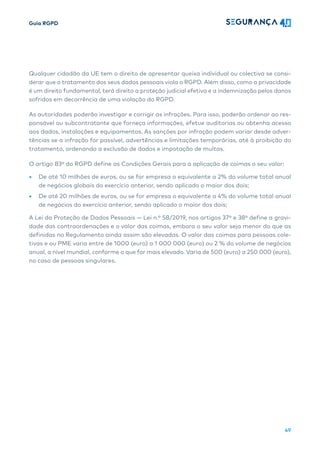 Guia RGPD
49
Qualquer cidadão da UE tem o direito de apresentar queixa individual ou colectiva se consi-
derar que o tratamento dos seus dados pessoais viola o RGPD. Além disso, como a privacidade
é um direito fundamental, terá direito a proteção judicial efetiva e a indemnização pelos danos
sofridos em decorrência de uma violação do RGPD.
As autoridades poderão investigar e corrigir as infrações. Para isso, poderão ordenar ao res-
ponsável ou subcontratante que forneça informações, efetue auditorias ou obtenha acesso
aos dados, instalações e equipamentos. As sanções por infração podem variar desde adver-
tências se a infração for passível, advertências e limitações temporárias, até à proibição do
tratamento, ordenando a exclusão de dados e impotação de multas.
O artigo 83º do RGPD define as Condições Gerais para a aplicação de coimas o seu valor:
• De até 10 milhões de euros, ou se for empresa o equivalente a 2% do volume total anual
de negócios globais do exercício anterior, sendo aplicado o maior dos dois;
• De até 20 milhões de euros, ou se for empresa o equivalente a 4% do volume total anual
de negócios do exercício anterior, sendo aplicado o maior dos dois;
A Lei da Proteção de Dados Pessoais — Lei n.º 58/2019, nos artigos 37º e 38º define a gravi-
dade das contraordenações e o valor das coimas, embora o seu valor seja menor do que as
definidas no Regulamento ainda assim são elevadas. O valor das coimas para pessoas cole-
tivas e ou PME varia entre de 1000 (euro) a 1 000 000 (euro) ou 2 % do volume de negócios
anual, a nível mundial, conforme o que for mais elevado. Varia de 500 (euro) a 250 000 (euro),
no caso de pessoas singulares.
 