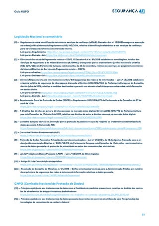 Guia RGPD
51
Legislação Nacional e comunitária
[1] — Regulamento sobre identificação eletrónica e serviços de confiança (eIDAS). Decreto—Lei n.º 12/2021 assegura a execução
na ordem jurídica interna do Regulamento (UE) 910/2014, relativo à identificação eletrónica e aos serviços de confiança
para as transações eletrónicas no mercado interno.
Link para o Regulamento: https://eur—lex.europa.eu/legal—content/PT/TXT/?uri=celex%3A32014R0910
Link para o Decreto—Lei: https://dre.pt/home/—/dre/156848060/details/maximized
[2] — Diretiva de Serviços de Pagamento revista — DSP2. O Decreto—Lei n.º 91/2018 estabelece o novo Regime Jurídico dos
Serviços de Pagamento e da Moeda Eletrónica (RJSPME), transpondo para o ordenamento jurídico nacional a Diretiva
(UE) 2015/2366 do Parlamento Europeu e do Conselho, de 25 de novembro, relativa aos serviços de pagamento no merca-
do interno (Diretiva de Serviços de Pagamento revista — DSP2).
Link para a diretiva: https://eur—lex.europa.eu/legal—content/PT/ALL/?uri=CELEX:32015L2366
Link para o Decreto—Lei: https://dre.pt/home/—/dre/116936932/details/maximized
[3] — Diretiva NIS (network and information security)/ SRI (segurança das redes e da informação) — Lei n.º 46/2018 estabelece
o regime jurídico da segurança do ciberespaço, transpõe a Diretiva (UE) 2016/1148, do Parlamento Europeu e do Conselho,
de 6 de julho de 2016, relativa a medidas destinadas a garantir um elevado nível de segurança das redes e da informação
em toda a União.
Link para a diretiva: https://eur—lex.europa.eu/legal—content/PT/TXT/?uri=CELEX:32016L1148
Link para o Decreto—Lei: https://dre.pt/pesquisa/—/search/116029384/details/maximized
[4] — Regulamento Geral de Proteção de Dados (RGPD) — Regulamento (UE) 2016/679 do Parlamento e do Conselho, de 27 de
abril de 2016:
https://eur—lex.europa.eu/legal—content/PT/TXT/?uri=celex%3A32016R0679
[5] — A Diretiva dos direitos de autor e direitos conexos no mercado único digital. Diretiva (UE) 2019/790 do Parlamento Euro-
peu e do Conselho, de 17 de abril de 2019, relativa aos direitos de autor e direitos conexos no mercado único digital.
https://eur—lex.europa.eu/legal—content/PT/TXT/?uri=CELEX%3A32019L0790
[6] — Conselho Europeu adotou a Convenção para a proteção de pessoas no que diz respeito ao tratamento automatizado de
dados pessoais. A Convenção 108.
https://www.coe.int/en/web/conventions/full—list/—/conventions/treaty/108?module=treaty—detail&treatynum=108
[7] — Carta dos Direitos Fundamentais da EU
https://infoeuropa.eurocid.pt/registo/000040181/documento/0001/
[8] — Proteção de Dados Pessoais e Privacidade nas telecomunicações — Lei n.º 41/2004, de 18 de Agosto. Transpõe para a or-
dem jurídica nacional a Diretiva n.º 2002/58/CE, do Parlamento Europeu e do Conselho, de 12 de Julho, relativa ao trata-
mento de dados pessoais e à proteção da privacidade no setor das comunicações eletrónicas:
https://dre.pt/pesquisa/—/search/480710/details/maximized
[9] — Lei da Proteção de Dados Pessoais (LPDP) — Lei n.º 58/2019, de 08 de Agosto:
https://dre.pt/pesquisa/—/search/123815982/details/maximized
[10] — Artigo 35.º da Constituição da república:
https://dre.pt/web/guest/legislacao—consolidada/—/lc/337/201903120346/73938538/diplomaPagination/diploma/2
[26] — Resolução do Conselho de Ministros n.º 41/2018 — Define orientações técnicas para a Administração Pública em matéria
de arquitetura de segurança das redes e sistemas de informação relativos a dados pessoais.
https://dre.pt/home/—/dre/114937034/details/maximized
CNPD (Comissão Nacional de Proteção de Dados)
[12] — Princípios aplicáveis aos tratamentos de dados com a finalidade de medicina preventiva e curativa no âmbito dos contro-
los de alcoolemia e de droga efetuados a trabalhadores
https://www.cnpd.pt/media/cxpijpa4/medicina—no—trabalho—e—controlo—alcoolemia_20_890_2010.pdf
[14] — Princípios aplicáveis aos tratamentos de dados pessoais decorrentes do controlo da utilização para fins privados das
tecnologias de comunicação no contexto laboral
 