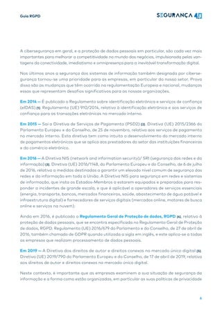 Guia RGPD
6
A cibersegurança em geral, e a proteção de dados pessoais em particular, são cada vez mais
importantes para melhorar a competitividade no mundo dos negócios, impulsionada pelas van-
tagens da conectividade, imediatismo e omnipresença para a inevitável transformação digital.
Nos últimos anos a segurança dos sistemas de informação também designada por ciberse-
gurança tornou-se uma prioridade para as empresas, em particular do nosso setor. Prova
disso são as mudanças que têm ocorrido na regulamentação Europeia e nacional, mudanças
essas que representam desafios significativos para as nossas organizações.
Em 2014 — É publicado o Regulamento sobre identificação eletrónica e serviços de confiança
(eIDAS) [1]. Regulamento (UE) 910/2014, relativo à identificação eletrónica e aos serviços de
confiança para as transações eletrónicas no mercado interno.
Em 2015 — Sai a Diretiva de Serviços de Pagamento (PSD2) [2]. Diretiva (UE) 2015/2366 do
Parlamento Europeu e do Conselho, de 25 de novembro, relativa aos serviços de pagamento
no mercado interno. Esta diretiva tem como intuito o desenvolvimento do mercado interno
de pagamentos eletrónicos que se aplica aos prestadores do setor das instituições financeiras
e do comércio eletrónico.
Em 2016 — A Diretiva NIS (network and information security)/ SRI (segurança das redes e da
informação) [3]. Diretiva (UE) 2016/1148, do Parlamento Europeu e do Conselho, de 6 de julho
de 2016, relativa a medidas destinadas a garantir um elevado nível comum de segurança das
redes e da informação em toda a União. A Diretiva NIS para segurança em redes e sistemas
de informação, que insta os Estados-Membros a estarem equipados e preparados para res-
ponder a incidentes de grande escala, e que é aplicável a operadores de serviços essenciais
(energia, transporte, bancos, mercados financeiros, saúde, abastecimento de água potável e
infraestrutura digital) e fornecedores de serviços digitais (mercados online, motores de busca
online e serviços na nuvem).
Ainda em 2016, é publicado o Regulamento Geral de Proteção de dados, RGPD [4], relativo à
proteção de dados pessoais, que se encontra especificada no Regulamento Geral de Proteção
de dados, RGPD. Regulamento (UE) 2016/679 do Parlamento e do Conselho, de 27 de abril de
2016, também chamado de GDPR quando utilizada a sigla em inglês, e este aplica-se a todas
as empresas que realizam processamento de dados pessoais.
Em 2019 — A Diretiva dos direitos de autor e direitos conexos no mercado único digital [5].
Diretiva (UE) 2019/790 do Parlamento Europeu e do Conselho, de 17 de abril de 2019, relativa
aos direitos de autor e direitos conexos no mercado único digital.
Neste contexto, é importante que as empresas examinem a sua situação de segurança da
informação e a forma como estão organizadas, em particular as suas políticas de privacidade
 