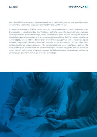 Guia RGPD
7
além das definidas pelos seus fornecedores de serviços digitais, uma vez que a confiança dos
seus clientes, e com ela a sua própria competitividade, está em jogo.
Poderíamos dizer que o RGPD é amplo, uma vez que empresas de todas as dimensões e dos
diversos setores são abrangidas. É um facto que os titulares, ao interagirem com as empresas,
utilizam cada vez mais a tecnologia, como por exemplo, redes sociais, aplicações móveis e
lojas online. Nestas interações, trocam uma grande quantidade de informações e dados de
identificação pessoal, hábitos de compra e preferências que, por sua vez, são essenciais para
o sucesso e estratégia das empresas. Mas os titulares dos dados estão cada vez mais cons-
cientes do valor da sua privacidade, e não estão dispostos a serem localizados quando não
era suposto que o fossem ou serem discriminados por causa do seu perfil, e muito menos de
serem vítimas indiretas de uma fuga massiva de dados dos seus fornecedores ou lojas de
confiança, ou de serem vítimas de roubo de identidade.
 