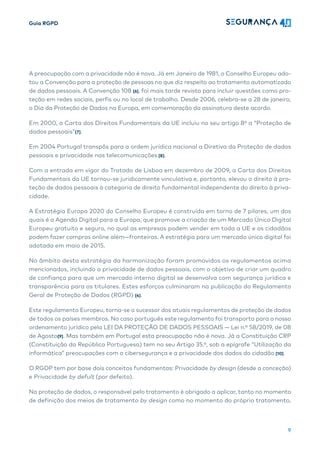 Guia RGPD
9
A preocupação com a privacidade não é nova. Já em Janeiro de 1981, o Conselho Europeu ado-
tou a Convenção para a proteção de pessoas no que diz respeito ao tratamento automatizado
de dados pessoais. A Convenção 108 [6], foi mais tarde revista para incluir questões como pro-
teção em redes sociais, perfis ou no local de trabalho. Desde 2006, celebra-se a 28 de janeiro,
o Dia da Proteção de Dados na Europa, em comemoração da assinatura deste acordo.
Em 2000, a Carta dos Direitos Fundamentais da UE incluiu no seu artigo 8º a “Proteção de
dados pessoais”[7].
Em 2004 Portugal transpôs para a ordem jurídica nacional a Diretiva da Proteção de dados
pessoais e privacidade nas telecomunicações [8].
Com a entrada em vigor do Tratado de Lisboa em dezembro de 2009, a Carta dos Direitos
Fundamentais da UE tornou-se juridicamente vinculativa e, portanto, elevou o direito à pro-
teção de dados pessoais à categoria de direito fundamental independente do direito à priva-
cidade.
A Estratégia Europa 2020 do Conselho Europeu é construída em torno de 7 pilares, um dos
quais é a Agenda Digital para a Europa, que promove a criação de um Mercado Único Digital
Europeu gratuito e seguro, no qual as empresas podem vender em toda a UE e os cidadãos
podem fazer compras online além—fronteiras. A estratégia para um mercado único digital foi
adotada em maio de 2015.
No âmbito desta estratégia da harmonização foram promovidos os regulamentos acima
mencionados, incluindo a privacidade de dados pessoais, com o objetivo de criar um quadro
de confiança para que um mercado interno digital se desenvolva com segurança jurídica e
transparência para os titulares. Estes esforços culminaram na publicação do Regulamento
Geral de Proteção de Dados (RGPD) [4].
Este regulamento Europeu, torna-se o sucessor dos atuais regulamentos de proteção de dados
de todos os países membros. No caso português este regulamento foi transporto para o nosso
ordenamento jurídico pela LEI DA PROTEÇÃO DE DADOS PESSOAIS — Lei n.º 58/2019, de 08
de Agosto[9]. Mas também em Portugal esta preocupação não é nova. Já a Constituição CRP
(Constituição da República Portuguesa) tem no seu Artigo 35.º, sob a epígrafe “Utilização da
informática” preocupações com a cibersegurança e a privacidade dos dados do cidadão [10].
O RGDP tem por base dois conceitos fundamentas: Privacidade by design (desde a conceção)
e Privacidade by defult (por defeito).
Na proteção de dados, o responsável pelo tratamento é obrigado a aplicar, tanto no momento
de definição dos meios de tratamento by design como no momento do próprio tratamento,
 