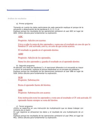Análisis de resultados
a) Primer programa
Tomando en cuenta los datos particulares de cada operación explique el porque de la
activación o desactivación de las banderas O, S, Z, C y A.
Explique porque los resultados de las operaciones cambiaron al usar ADC en lugar de
ADD. Utilice cálculos para fundamentar su explicación.
ADC
Propósito: Adición con acarreo.
Lleva a cabo la suma de dos operandos y suma uno al resultado en caso de que la
bandera CF esté activada, esto es, en caso de que exista acarreo.
El resultado se guarda en el operando destino.
ADD
Propósito: Adición de los operandos.
Suma los dos operandos y guarda el resultado en el operando destino.
b) Segundo programa
Al ejecutar una resta las banderas C y A reaccionan diferente si el minuendo es mayor
o menor al sustraendo, explique el porque basándose en el concepto de préstamo.
Explique porque los resultados de las operaciones cambiaron al usar SBB en lugar de
SUB. Utilice cálculos para fundamentar su explicación.
SUB
Propósito: Substracción
Resta el operando fuente del destino.
SBB
Propósito: Substracción con acarreo
Esta instrucción resta los operandos y resta uno al resultado si CF está activada. El
operando fuente siempre se resta del destino.
c) Tercer programa
¿Cómo se especifica en una instrucción de multiplicación que se desea trabajar con
números de un byte?
En qué registros se almacenan los datos y el resultado de una multiplicación de un
byte?
Explique porque los resultados de las operaciones cambiaron al usar IMUL en lugar de
MUL. Utilice cálculos para fundamentar su explicación.
 
