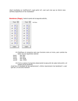 ¿Qué resultados se modificaron?, ¿qué parte no?, ¿por qué cree que se dieron esos
cambios específicos en los resultados?
Banderas (flags), hasta la parte de la segunda adición,
6ta Rum.
12) Modifique el programa para que funcione como al inicio, pero cambie los
datos con los siguientes valores:
byte1 equ 9Dh
byte2 equ 83h
word1 equ 5938
word2 equ -5938
13) Corra a pasos el programa observando la ejecución de cada instrucción y el
estado de las banderas.
¿Cuál fue el resultado de las operaciones?, ¿Cómo reaccionaron las banderas? y ¿por
qué así y no de otra manera?
 