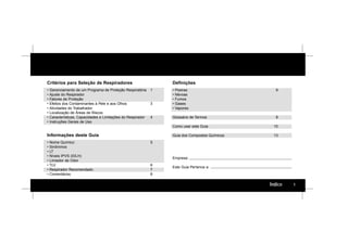 1Índice
Critérios para Seleção de Respiradores
• Gerenciamento de um Programa de Proteção Respiratória 1
• Ajuste do Respirador
• Fatores de Proteção
• Efeitos dos Contaminantes à Pele e aos Olhos 3
• Atividades do Trabalhador
• Localização de Áreas de Riscos
• Características, Capacidades e Limitações do Respirador 4
• Instruções Gerais de Uso
Informações deste Guia
• Nome Químico 5
• Sinônimos
• LT
• Níveis IPVS (IDLH)
• Limiador de Odor
• TLV 6
• Respirador Recomendado 7
• Comentários 8
Definições
• Poeiras 9
• Névoas
• Fumos
• Gases
• Vapores
Glossário de Termos 9
Como usar este Guia 10
Guia dos Compostos Químicos 13
Empresa:
Este Guia Pertence a:
 