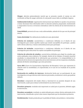 10
Choque: afección potencialmente mortal que se presenta cuando el cuerpo no está
recibiendo un flujo de sangre suficiente, lo cual puede causar daño en múltiples órganos.
Colaboración Cochrane: organización internacional cuyo objetivo es ayudar a las personas
a tomar decisiones bien informadas sobre la atención sanitaria, preparando, manteniendo
y asegurando el acceso a revisiones sistemáticas sobre los efectos de las intervenciones en
salud.
Comorbilidad: presencia de una o más enfermedades, además de las que son de principal
interés.
Costo-efectividad: Ver definición de Análisis de costo-efectividad.
Criterios de exclusión: características o condiciones definidas en el diseño de una
investigación para excluir aquellos sujetos que siendo susceptibles de participar, pueden
sufrir efectos adversos, o tienen contraindicaciones para participar.
Criterios de inclusión: características o condiciones definidas en el diseño de una
investigación para seleccionar los sujetos susceptibles de participar.
Criterios de selección de estudios: características definidas para elegir los estudios que
serán analizados como evidencia. Por ejemplo: diseño de los trabajos, el tamaño muestral
estudiado, la exhaustividad de la información que presentan o la comparabilidad en la
definición de los factores de exposición, de las intervenciones y de las respuestas estudiadas,
además del diseño metodológico que estos presenten.
Curva ROC (Curva de Características Operativas del Receptor): Curva que representa la
relación entre la sensibilidad y la especificidad, en el caso de un resultado de la prueba
continua.
Declaración de conflicto de intereses: declaración hecha por un participante de una
investigación, en la que informa sobre intereses personales, económicos u otros, que podrían
influirle.
Desenlace: componente del estado clínico y funcional de un paciente después de una
intervención, usado para evaluar la efectividad de una intervención.
Desenlace primario: resultado más importante en salud para el paciente, definido según
la intervención.
Desenlace secundario: resultado en salud utilizado para evaluar efectos adicionales de la
intervención, identificado a priori cómo menos importante que los desenlaces primarios.
Deshidratación: Estado producido por la pérdida de fluidos extracelulares o intracelular.
 