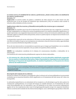 Universidad de Antioquia100
La certeza acerca y la similitud de los valores y preferencias. ¿Existe certeza sobre y la similitud de
los valores y preferencias?
Decisión: NO
Explicación: en nuestro medio, los padres y cuidadores de niños menores de 2 años tienen una alta
preferencia por el uso de terapias de inhalación tipo nebulización (149). Los médicos están usando la
solución salina inhalada en forma creciente.
Implicaciones sobre los recursos ¿el beneficio neto justifica los recursos que se consumen?
Decisión: NO
Explicación: Se considera que el uso de la intervención en los pacientes que van a urgencias o a servicios
de baja complejidad no se traducirá en menos hospitalizaciones ni en mejoría sintomática significativa y si
puede representar una congestión innecesaria de los servicios o retraso en la toma de conductas que estén
indicadas según la condición clínica del paciente, incluso se podría esperar un impacto de incremento en el
consumo de recursos.
La preparación comercial con las soluciones al 3% tiene un costo elevado, hasta el momento no se cuenta
con ellas en el medio y la que se usa se preparara con soluciones a base de cloruro de sodio y agua destilada
que se encuentran fácilmente disponibles en el país.
El uso de esta intervención se recomendaría en pacientes que se tengan que hospitalizar y no se considera
que se requiera de recursos especiales a los ya usados en la práctica clínica nacional,
GRADE: Los evaluadores consideran de la balanza de consecuencias deseables e indeseables de la
intervención.
Los beneficios de la intervención probablemente superan los efectos indeseables.
13. ¿En menores de 2 años de edad con bronquiolitis, el uso de adrenalina nebulizada comparado
con no usarlos o tratamiento alternativo, mejora la gravedad en el puntaje de una clasificación,
disminuye la frecuencia de hospitalización, la estancia hospitalaria y la frecuencia de efectos
adversos de medicamentos?
No se recomienda el uso de la adrenalina inhalada sola o en combinación, para el tratamiento ambulatorio u hospitalario de
menores de 2 años de edad con bronquiolitis, con el fin de disminuir el riesgo de hospitalización o la estancia hospitalaria.
Recomendación Débil
Calidad de la evidencia Alta
Descripción del conjunto de la evidencia
Durante las últimas tres décadas la investigación sobre la eficacia de los broncodilatadores ha presentado
resultados que no muestran beneficio clínico significativo en el tratamiento del niño menor de 2 años con
bronquiolitis.
La adrenalina (epinefrina) es un estimulante de los receptores α y β adrenérgicos que ha sido usada en la
reanimación cardiopulmonar, en la terapia del choque en cuidado intensivo, en el tratamiento del asma
como broncodilatador por vía subcutánea y por vía inhalación en los niños con procesos inflamatorios
agudos de las vías respiratorias tales como la laringotraqueobronquitis (crup). Los supuestos beneficios
clínicos se derivan del resultado de dos efectos farmacológicos: uno α-adrenérgicos que produce reducción
Recomendaciones
 