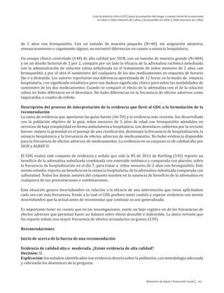 Ministerio de Salud y Protección Social 103
Guía de práctica clínica (GPC) para la evaluación del riesgo y manejo inicial de la neumonía
en niños y niñas menores de 5 años y bronquiolitis en niños y niñas menores de 2 años
de 2 años con bronquiolitis. Con un tamaño de muestra pequeño (N=40), sin asignación aleatoria,
enmascaramiento o cegamiento alguno, no encontró diferencias en cuanto a estancia hospitalaria.
Un ensayo clínico controlado (148) de alta calidad por SIGN, con un tamaño de muestra grande (N=404)
y en un diseño factorial de 2 por 2, comparo por un lado la eficacia de la adrenalina racémica nebulizada
con la administración de solución salina nebulizada en el tratamiento de niños menores de 2 años con
bronquiolitis y por el otro el suministro del cualquiera de los dos medicamentos en esquema de horario
fijo o a demanda. Los autores reportaron una diferencia aproximada de 12 horas en la media de estancia
hospitalaria, con significado estadístico pero con dudoso significado clínico pero entre las modalidades de
suministro de los dos medicamentos. Cuando se comparó el efecto de la adrenalina con el de la solución
salina no hubo diferencia en el desenlace. No hubo diferencias en la frecuencia de efectos adversos como
taquicardia, o cuadro de rebote.
Descripción del proceso de interpretación de la evidencia que llevó al GDG a la formulación de la
recomendación
La suma de evidencia que aportaron las guías fuente (46-50) y la evidencia más reciente, fue desarrollada
con la población objetivo de la guía, niños menores de 5 años de edad con bronquiolitis atendidos en
servicios de baja complejidad en forma ambulatoria u hospitalaria. Los desenlaces cubiertos por la revisión
fueron: mejora la gravedad en el puntaje de una clasificación, disminuye la frecuencia de hospitalización, la
estancia hospitalaria y la frecuencia de efectos adversos de medicamentos. No hubo evidencia disponible
para la frecuencia de efectos adversos de medicamentos. La evidencia en su conjunto es de calidad alta por
SIGN y AGREE II.
El GDG evaluó este conjunto de evidencia y señalo que solo la RS de 2011 de Hartling (142) reporto un
beneficio de la adrenalina nebulizada combinada con esteroide sistémico y comparada con placebo, sobre
la frecuencia de hospitalización en el día 7; para tratar a niños menores de 2 años con bronquiolitis. Este
mismo estudio, reporta un beneficio en la estancia hospitalaria, de la adrenalina nebulizada comparada con
salbutamol. Todos los demás autores del conjunto insisten en la ausencia de beneficio de la adrenalina en
cualquiera de sus presentaciones o combinaciones.
Esta situación genera incertidumbre en relación a la eficacia de una intervención que viene aplicándose
cada vez con más frecuencia, frente a lo cual el GDG prefiere tener cautela y esperar evidencia con menos
incertidumbre que la actual antes de recomendar que continúe su uso generalizado.
Es importante tener en cuenta que en las investigaciones, existe un bajo registro en de las frecuencias de
efectos adversos que permitan hacer un balance entre efecto deseable e indeseable. La única revisión que
los reporta señala una mayor frecuencia de efectos secundarios no graves (134).
Recomendaciones
Juicio de acerca de la fuerza de una recomendación
Evidencia de calidad alta o moderada. ¿Existe evidencia de alta calidad?
Decisión: SI
Explicación: los estudios identificados son evidencia directa sobre la población, con metodología adecuada
y cubriendo los desenlaces de la pregunta.
 