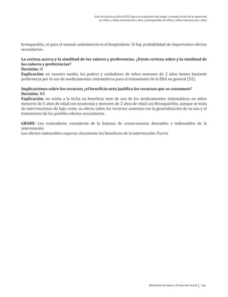 Ministerio de Salud y Protección Social 109
Guía de práctica clínica (GPC) para la evaluación del riesgo y manejo inicial de la neumonía
en niños y niñas menores de 5 años y bronquiolitis en niños y niñas menores de 2 años
bronquiolitis, ni para el manejo ambulatorio ni el hospitalario. Si hay probabilidad de importantes efectos
secundarios.
La certeza acerca y la similitud de los valores y preferencias. ¿Existe certeza sobre y la similitud de
los valores y preferencias?
Decisión: SI
Explicación: en nuestro medio, los padres y cuidadores de niños menores de 2 años tienen bastante
preferencia por el uso de medicamentos sintomáticos para el tratamiento de la ERA en general (52).
Implicaciones sobre los recursos ¿el beneficio neto justifica los recursos que se consumen?
Decisión: NO
Explicación: no existe a la fecha un beneficio neto de uso de los medicamentos sintomáticos en niños
menores de 5 años de edad con neumonía y menores de 2 años de edad con Bronquiolitis, aunque se trata
de intervenciones da bajo costo, su efecto sobre los recursos aumenta con la generalización de su uso y el
tratamiento de los posibles efectos secundarios.
GRADE: Los evaluadores consideran de la balanza de consecuencias deseables e indeseables de la
intervención.
Los efectos indeseables superan claramente los beneficios de la intervención. Fuerte
 